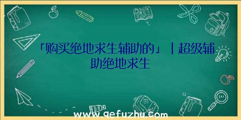 「购买绝地求生辅助的」|超级辅助绝地求生